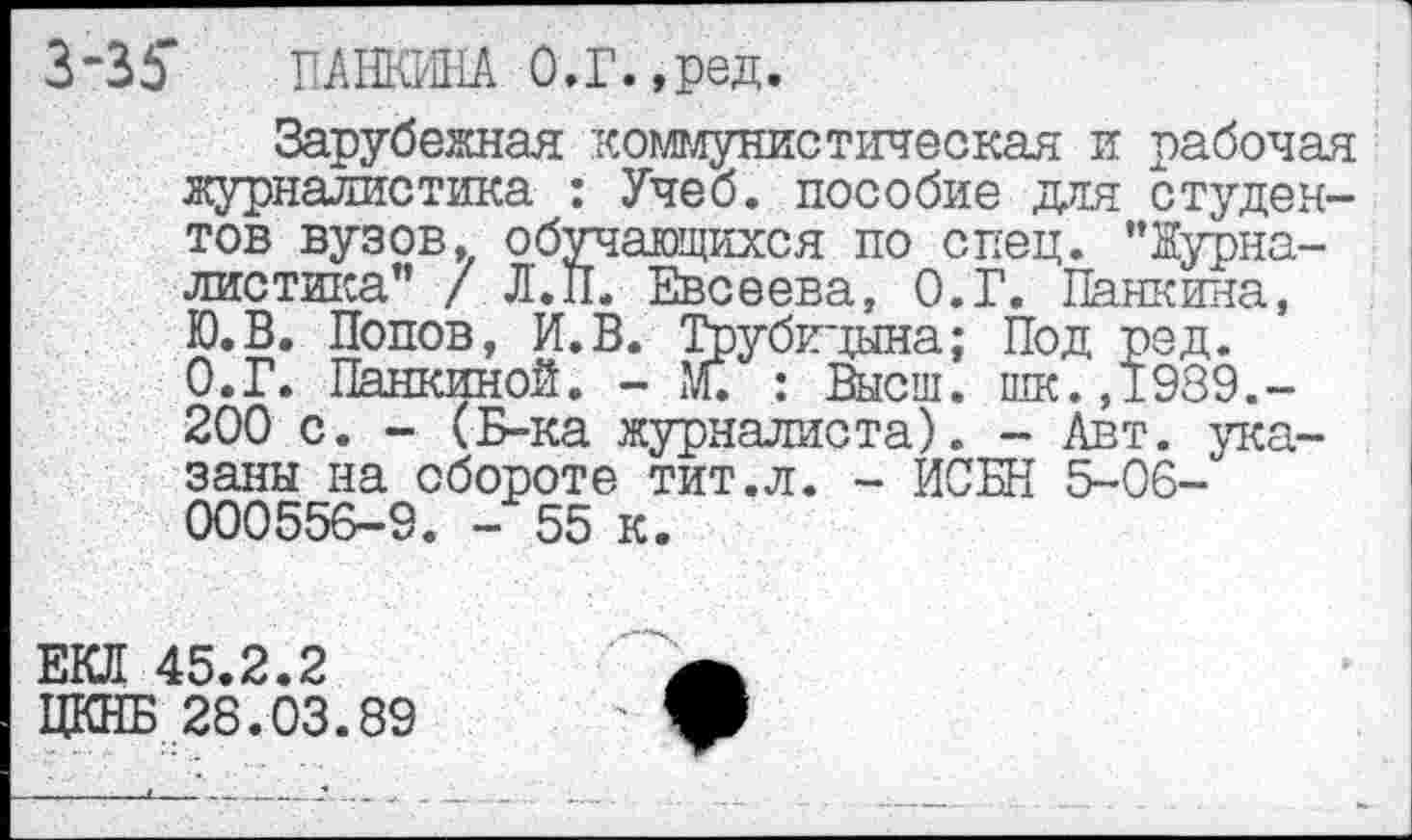 ﻿3’35“ ПАНКИНА О.Г.,ред.
Зарубежная коммунистическая и рабочая журналистика : Учеб, пособие для студентов вузов, обучающихся по спец. "Журналистика" / Л'.П. Евсеева, О.Г. Панкина, Ю.В. Попов, И.В. Трубицына; Под ред. О.Г. Панкиной. - М. : Высш, шк.,1989.-200 с. - (Б-ка журналиста). - Авт. указаны на обороте тит.л. - ИСБН 5-06-000556-9. - 55 к.
ЕКЛ 45.2.2
ЦКНБ 28.03.89